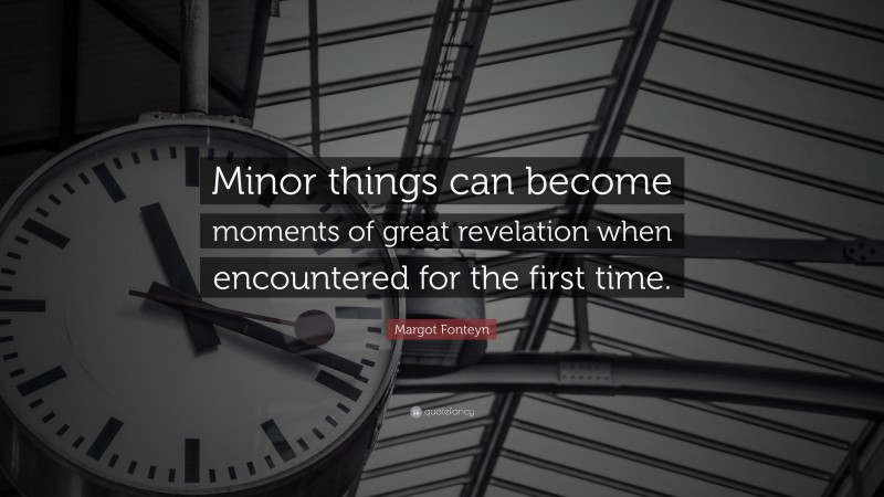 Margot Fonteyn Quote: “Minor things can become moments of great revelation when encountered for the first time.”