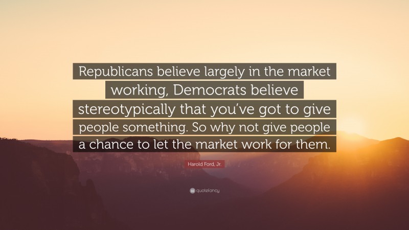Harold Ford, Jr. Quote: “Republicans believe largely in the market working, Democrats believe stereotypically that you’ve got to give people something. So why not give people a chance to let the market work for them.”