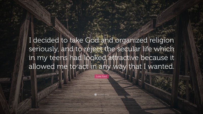 Luke Ford Quote: “I decided to take God and organized religion seriously, and to reject the secular life which in my teens had looked attractive because it allowed me to act in any way that I wanted.”
