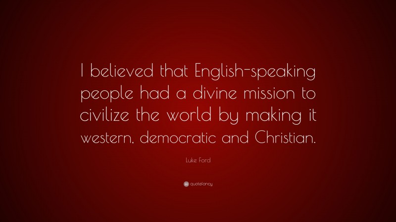 Luke Ford Quote: “I believed that English-speaking people had a divine mission to civilize the world by making it western, democratic and Christian.”