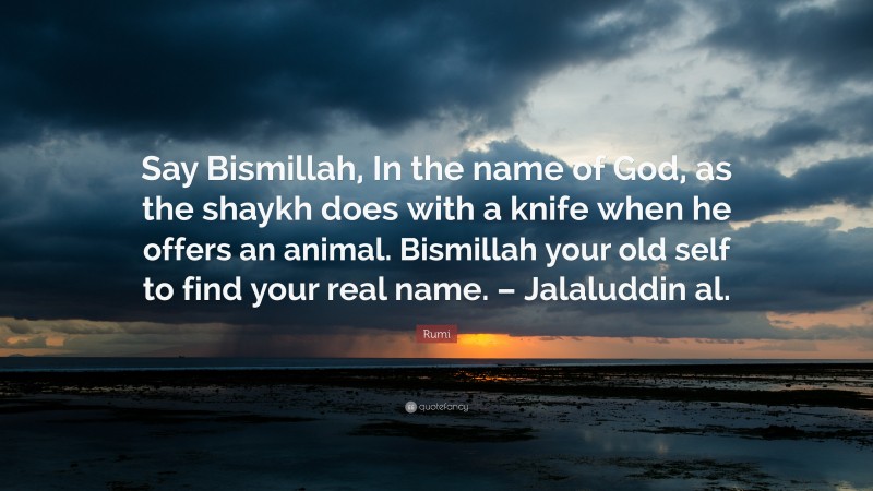 Rumi Quote: “Say Bismillah, In the name of God, as the shaykh does with a knife when he offers an animal. Bismillah your old self to find your real name. – Jalaluddin al.”