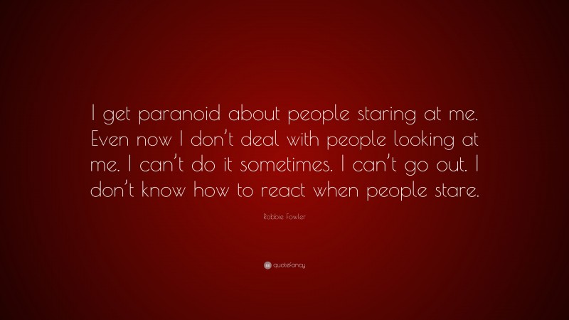 Robbie Fowler Quote: “I get paranoid about people staring at me. Even now I don’t deal with people looking at me. I can’t do it sometimes. I can’t go out. I don’t know how to react when people stare.”