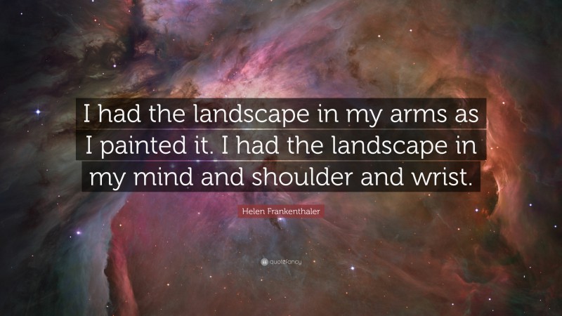Helen Frankenthaler Quote: “I had the landscape in my arms as I painted it. I had the landscape in my mind and shoulder and wrist.”