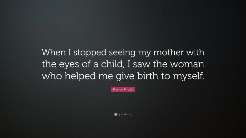 Nancy Friday Quote: “When I stopped seeing my mother with the eyes of a child, I saw the woman who helped me give birth to myself.”