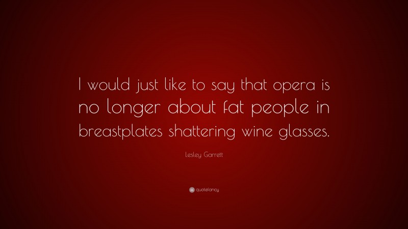 Lesley Garrett Quote: “I would just like to say that opera is no longer about fat people in breastplates shattering wine glasses.”