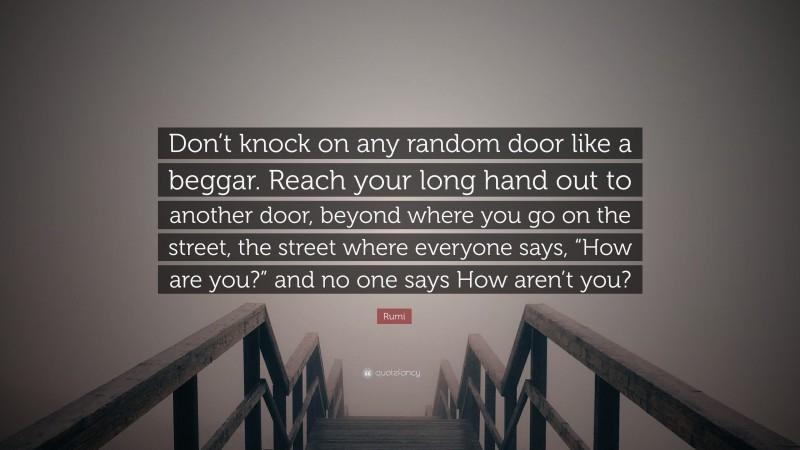 Rumi Quote: “Don’t knock on any random door like a beggar. Reach your long hand out to another door, beyond where you go on the street, the street where everyone says, “How are you?” and no one says How aren’t you?”