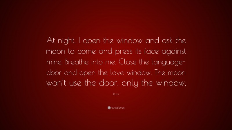 Rumi Quote: “At night, I open the window and ask the moon to come and press its face against mine. Breathe into me. Close the language-door and open the love-window. The moon won’t use the door, only the window.”