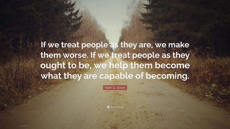Haim G. Ginott Quote: “If we treat people as they are, we make them worse. If we treat people as they ought to be, we help them become what they are capable of becoming.”