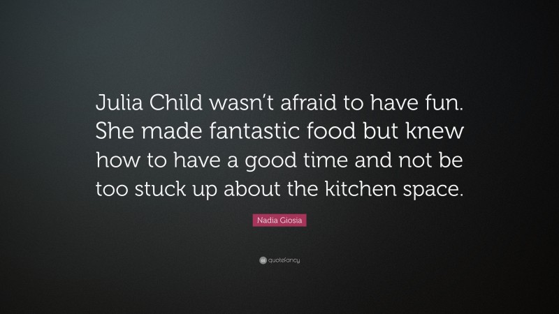 Nadia Giosia Quote: “Julia Child wasn’t afraid to have fun. She made fantastic food but knew how to have a good time and not be too stuck up about the kitchen space.”