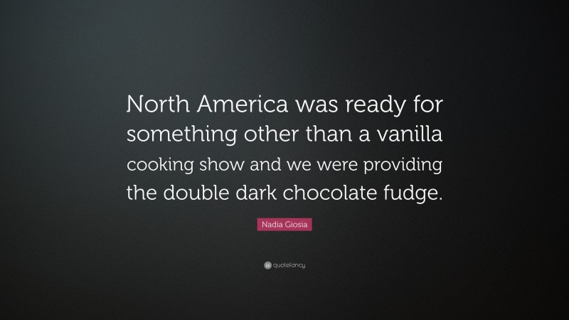 Nadia Giosia Quote: “North America was ready for something other than a vanilla cooking show and we were providing the double dark chocolate fudge.”