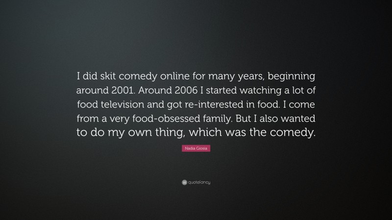 Nadia Giosia Quote: “I did skit comedy online for many years, beginning around 2001. Around 2006 I started watching a lot of food television and got re-interested in food. I come from a very food-obsessed family. But I also wanted to do my own thing, which was the comedy.”