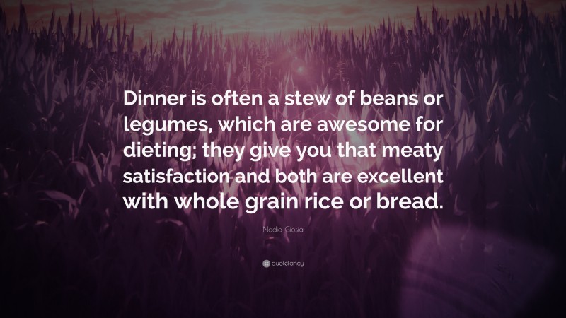 Nadia Giosia Quote: “Dinner is often a stew of beans or legumes, which are awesome for dieting; they give you that meaty satisfaction and both are excellent with whole grain rice or bread.”
