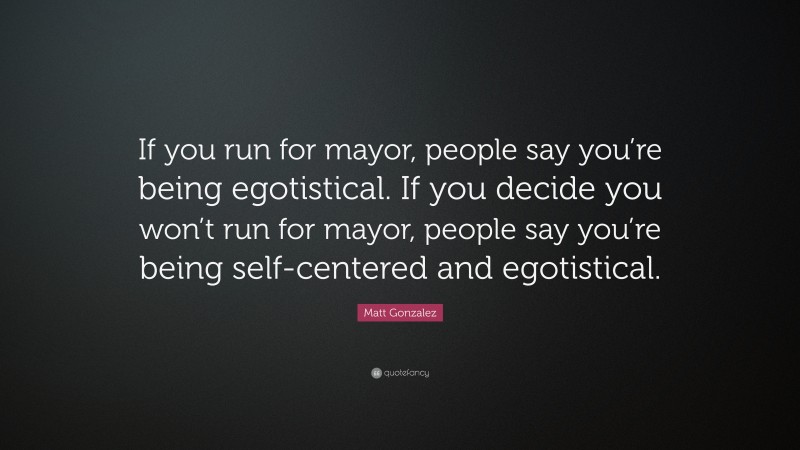 Matt Gonzalez Quote: “If you run for mayor, people say you’re being egotistical. If you decide you won’t run for mayor, people say you’re being self-centered and egotistical.”
