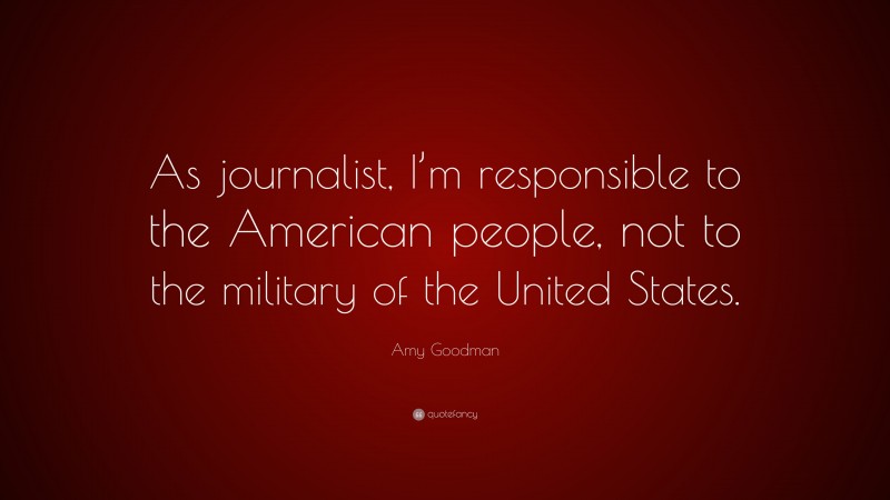Amy Goodman Quote: “As journalist, I’m responsible to the American people, not to the military of the United States.”