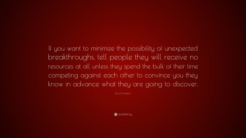 David Graeber Quote: “If you want to minimize the possibility of unexpected breakthroughs, tell people they will receive no resources at all unless they spend the bulk of their time competing against each other to convince you they know in advance what they are going to discover.”