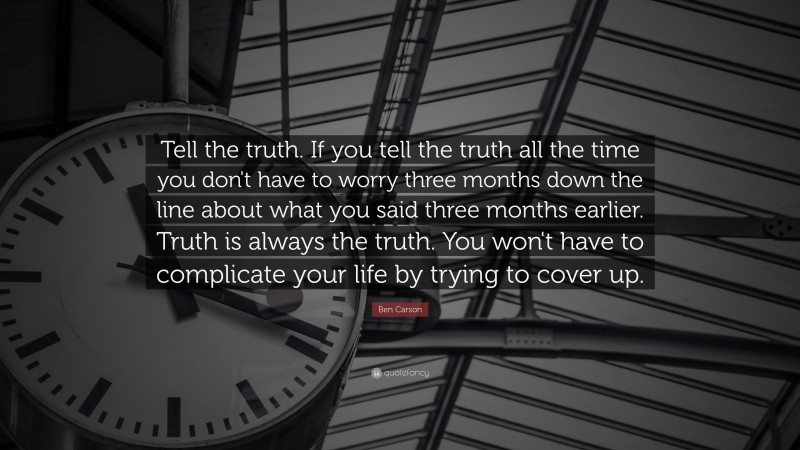 Ben Carson Quote: “Tell the truth. If you tell the truth all the time you don't have to worry three months down the line about what you said three months earlier. Truth is always the truth. You won't have to complicate your life by trying to cover up.”
