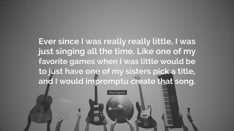 Kina Grannis Quote: “Ever since I was really really little, I was just singing all the time. Like one of my favorite games when I was little would be to just have one of my sisters pick a title, and I would impromptu create that song.”