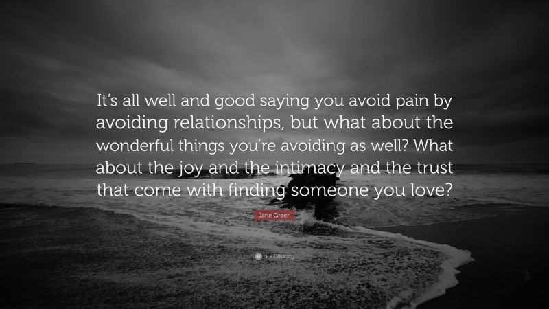 Jane Green Quote: “It’s all well and good saying you avoid pain by avoiding relationships, but what about the wonderful things you’re avoiding as well? What about the joy and the intimacy and the trust that come with finding someone you love?”