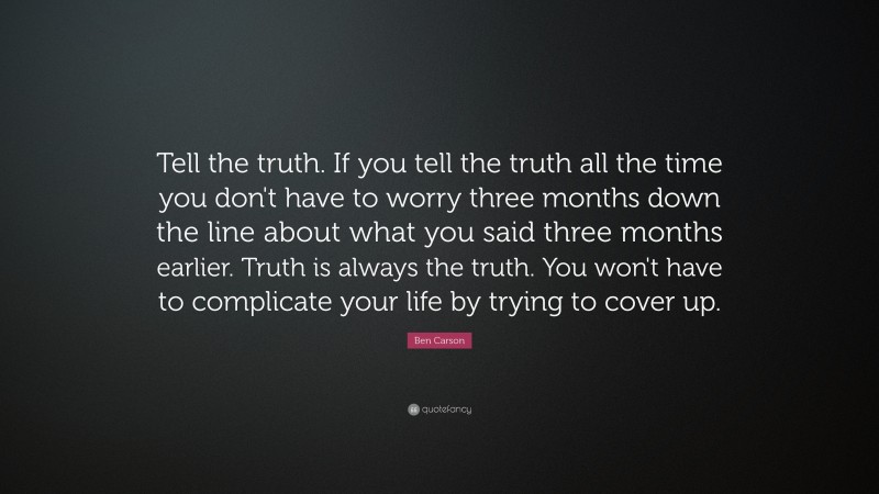 Ben Carson Quote: “Tell the truth. If you tell the truth all the time you don't have to worry three months down the line about what you said three months earlier. Truth is always the truth. You won't have to complicate your life by trying to cover up.”