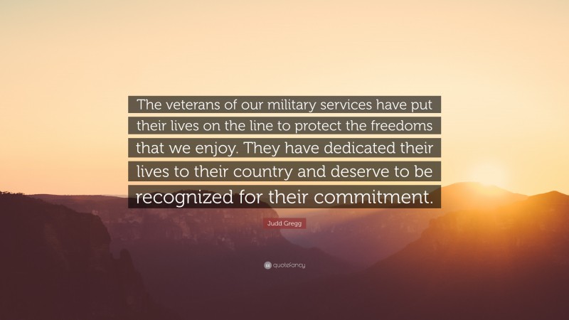 Judd Gregg Quote: “The veterans of our military services have put their lives on the line to protect the freedoms that we enjoy. They have dedicated their lives to their country and deserve to be recognized for their commitment.”