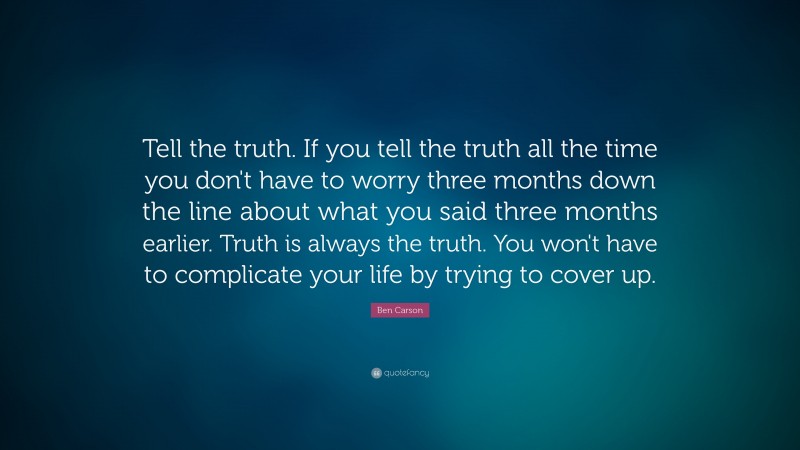 Ben Carson Quote: “Tell the truth. If you tell the truth all the time you don't have to worry three months down the line about what you said three months earlier. Truth is always the truth. You won't have to complicate your life by trying to cover up.”