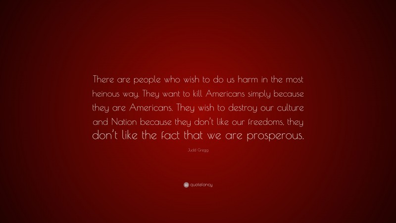 Judd Gregg Quote: “There are people who wish to do us harm in the most heinous way. They want to kill Americans simply because they are Americans. They wish to destroy our culture and Nation because they don’t like our freedoms, they don’t like the fact that we are prosperous.”