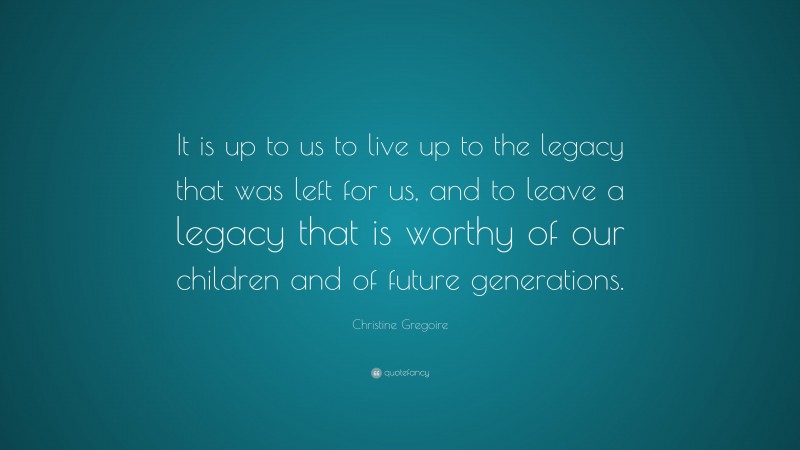 Christine Gregoire Quote: “It is up to us to live up to the legacy that was left for us, and to leave a legacy that is worthy of our children and of future generations.”