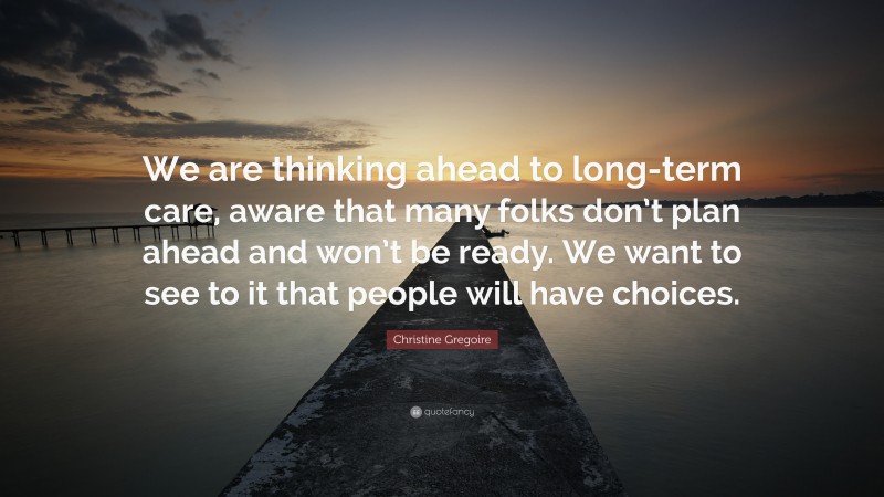 Christine Gregoire Quote: “We are thinking ahead to long-term care, aware that many folks don’t plan ahead and won’t be ready. We want to see to it that people will have choices.”