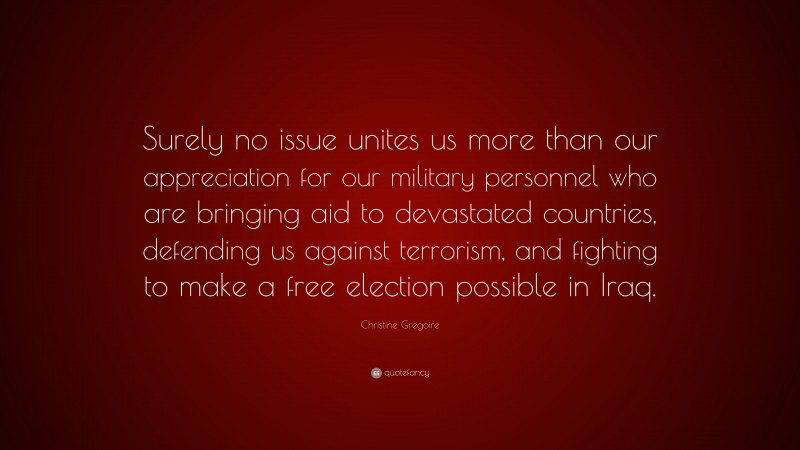 Christine Gregoire Quote: “Surely no issue unites us more than our appreciation for our military personnel who are bringing aid to devastated countries, defending us against terrorism, and fighting to make a free election possible in Iraq.”