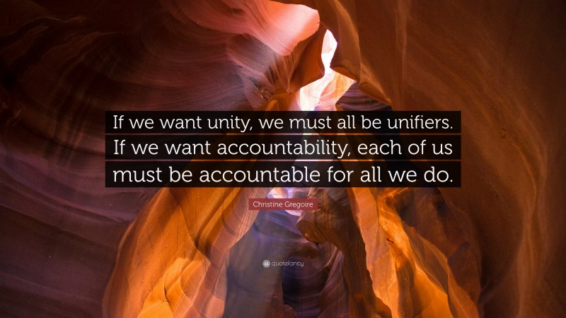 Christine Gregoire Quote: “If we want unity, we must all be unifiers. If we want accountability, each of us must be accountable for all we do.”