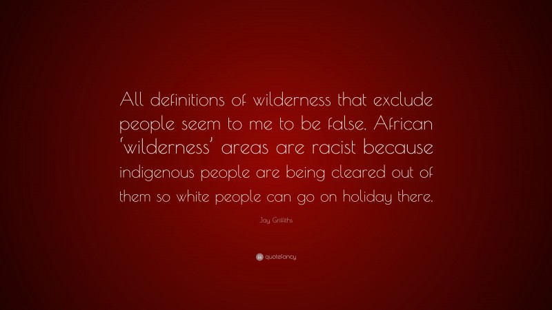 Jay Griffiths Quote: “All definitions of wilderness that exclude people seem to me to be false. African ‘wilderness’ areas are racist because indigenous people are being cleared out of them so white people can go on holiday there.”