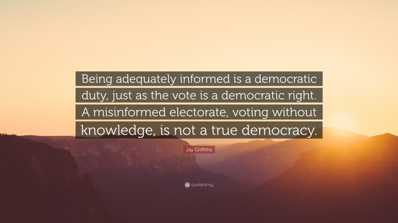 Jay Griffiths Quote: “Being adequately informed is a democratic duty, just as the vote is a democratic right. A misinformed electorate, voting without knowledge, is not a true democracy.”