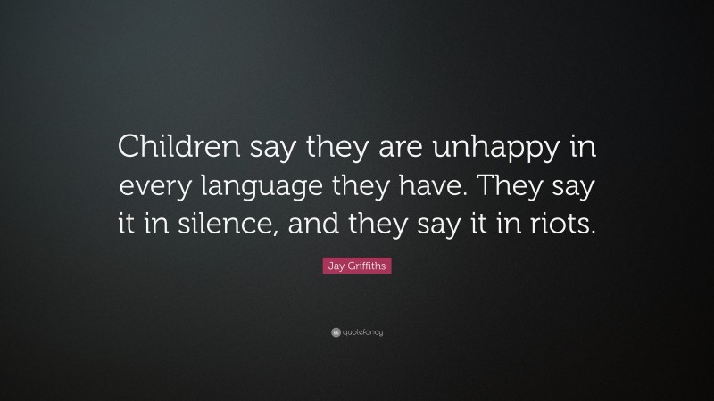 Jay Griffiths Quote: “Children say they are unhappy in every language they have. They say it in silence, and they say it in riots.”