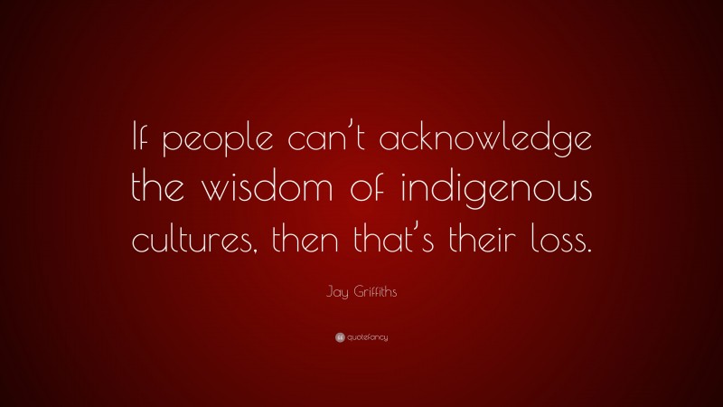 Jay Griffiths Quote: “If people can’t acknowledge the wisdom of indigenous cultures, then that’s their loss.”