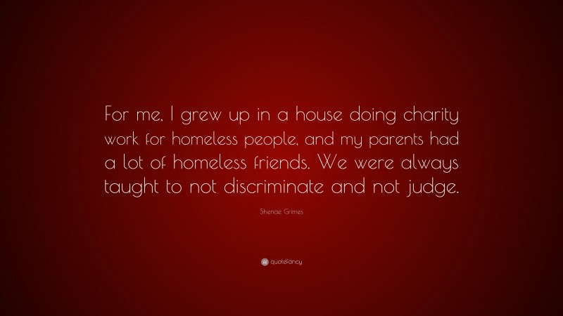 Shenae Grimes Quote: “For me, I grew up in a house doing charity work for homeless people, and my parents had a lot of homeless friends. We were always taught to not discriminate and not judge.”