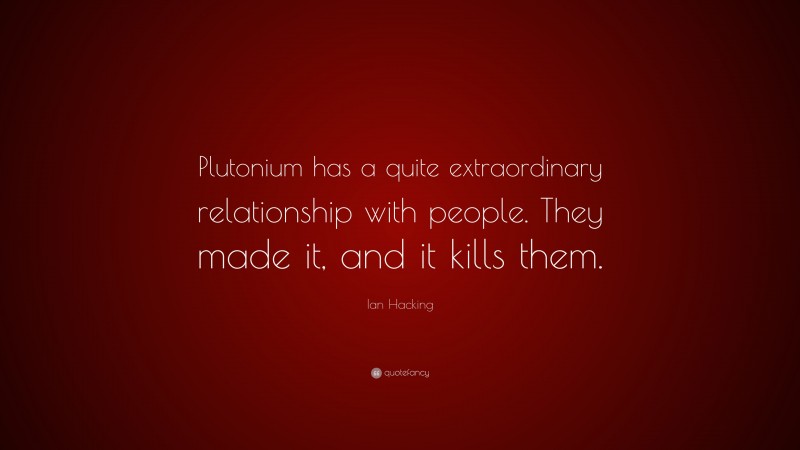 Ian Hacking Quote: “Plutonium has a quite extraordinary relationship with people. They made it, and it kills them.”