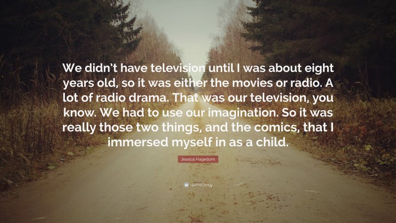 Jessica Hagedorn Quote: “We didn’t have television until I was about eight years old, so it was either the movies or radio. A lot of radio drama. That was our television, you know. We had to use our imagination. So it was really those two things, and the comics, that I immersed myself in as a child.”