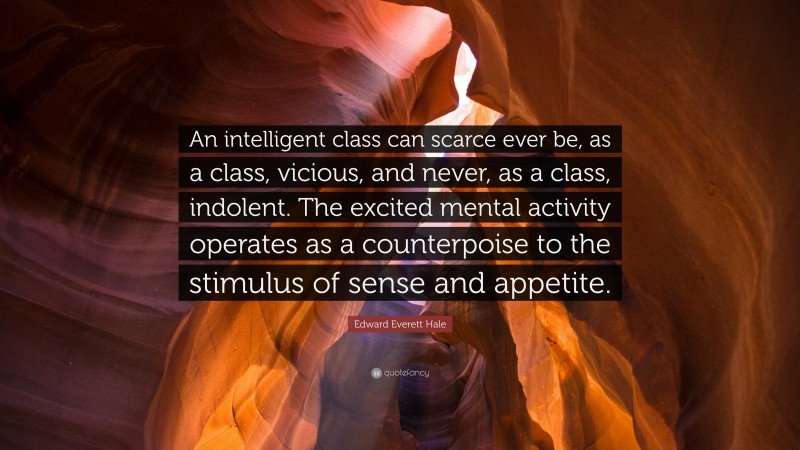 Edward Everett Hale Quote: “An intelligent class can scarce ever be, as a class, vicious, and never, as a class, indolent. The excited mental activity operates as a counterpoise to the stimulus of sense and appetite.”