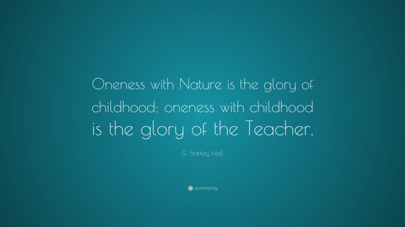 G. Stanley Hall Quote: “Oneness with Nature is the glory of childhood; oneness with childhood is the glory of the Teacher.”