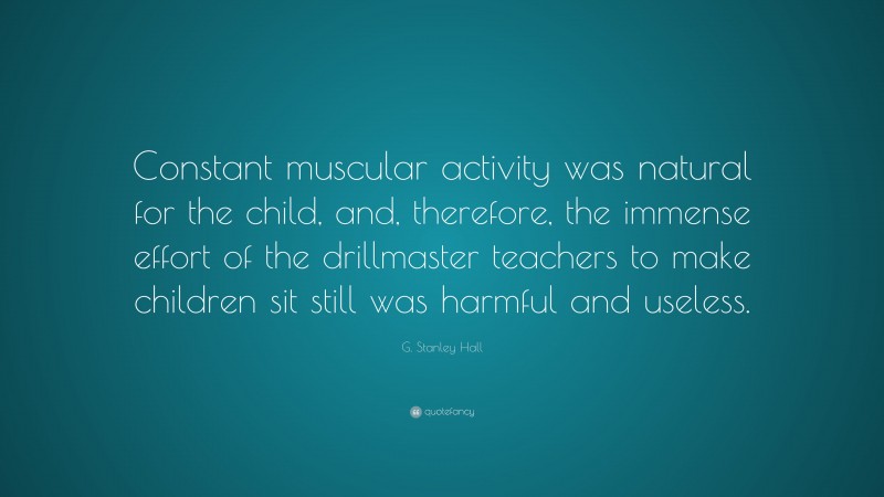 G. Stanley Hall Quote: “Constant muscular activity was natural for the child, and, therefore, the immense effort of the drillmaster teachers to make children sit still was harmful and useless.”