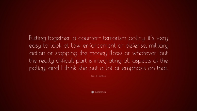Lee H. Hamilton Quote: “Putting together a counter- terrorism policy, it’s very easy to look at law enforcement or defense, military action or stopping the money flows or whatever, but the really difficult part is integrating all aspects of the policy, and I think she put a lot of emphasis on that.”
