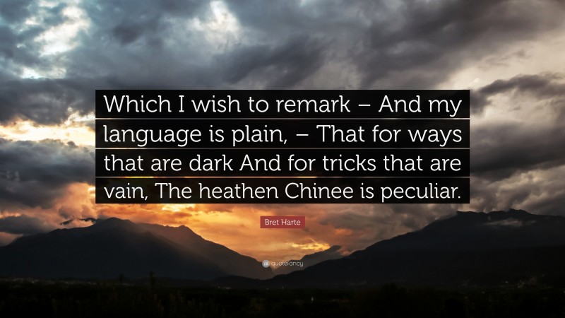 Bret Harte Quote: “Which I wish to remark – And my language is plain, – That for ways that are dark And for tricks that are vain, The heathen Chinee is peculiar.”