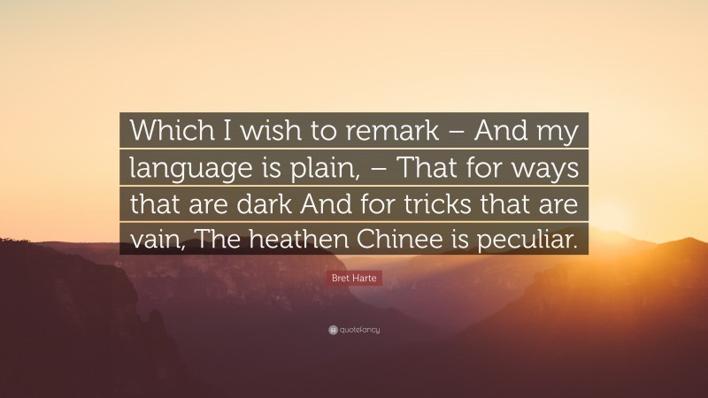 Bret Harte Quote: “Which I wish to remark – And my language is plain, – That for ways that are dark And for tricks that are vain, The heathen Chinee is peculiar.”