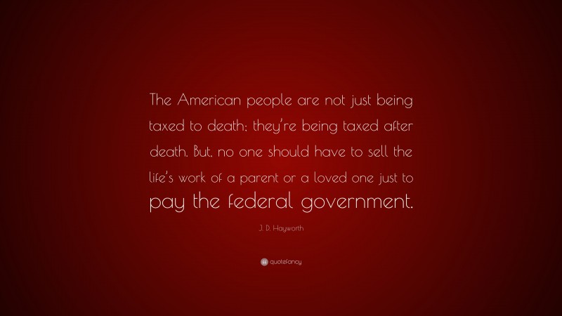 J. D. Hayworth Quote: “The American people are not just being taxed to death; they’re being taxed after death. But, no one should have to sell the life’s work of a parent or a loved one just to pay the federal government.”