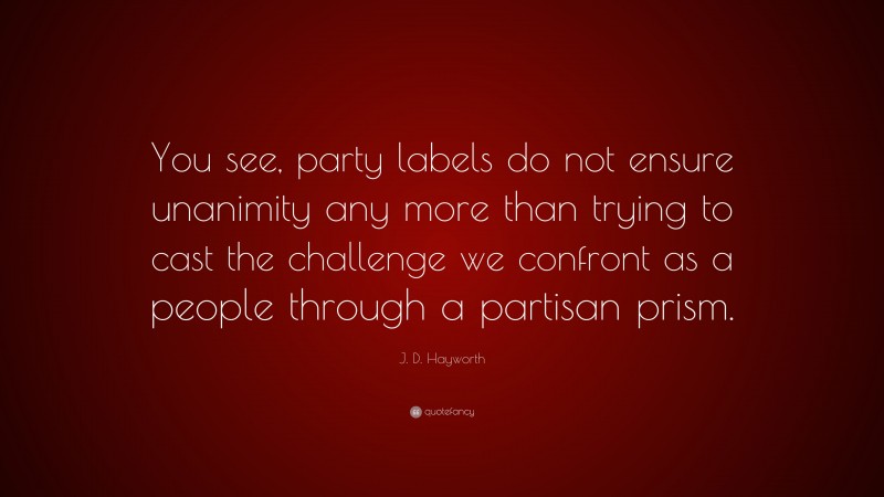 J. D. Hayworth Quote: “You see, party labels do not ensure unanimity any more than trying to cast the challenge we confront as a people through a partisan prism.”