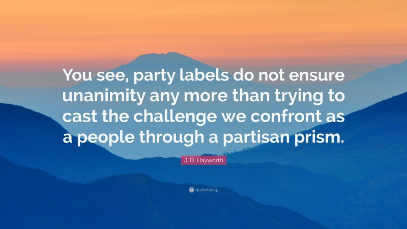 J. D. Hayworth Quote: “You see, party labels do not ensure unanimity any more than trying to cast the challenge we confront as a people through a partisan prism.”