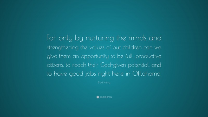 Brad Henry Quote: “For only by nurturing the minds and strengthening the values of our children can we give them an opportunity to be full, productive citizens, to reach their God-given potential, and to have good jobs right here in Oklahoma.”