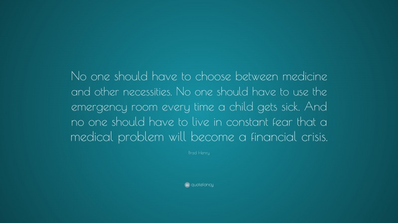 Brad Henry Quote: “No one should have to choose between medicine and other necessities. No one should have to use the emergency room every time a child gets sick. And no one should have to live in constant fear that a medical problem will become a financial crisis.”