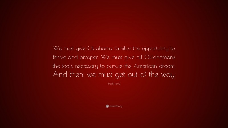 Brad Henry Quote: “We must give Oklahoma families the opportunity to thrive and prosper. We must give all Oklahomans the tools necessary to pursue the American dream. And then, we must get out of the way.”