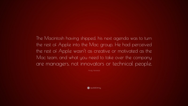 Andy Hertzfeld Quote: “The Macintosh having shipped, his next agenda was to turn the rest of Apple into the Mac group. He had perceived the rest of Apple wasn’t as creative or motivated as the Mac team, and what you need to take over the company are managers, not innovators or technical people.”